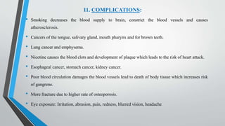 11. COMPLICATIONS:
• Smoking decreases the blood supply to brain, constrict the blood vessels and causes
atherosclerosis.
• Cancers of the tongue, salivary gland, mouth pharynx and for brown teeth.
• Lung cancer and emphysema.
• Nicotine causes the blood clots and development of plaque which leads to the risk of heart attack.
• Esophageal cancer, stomach cancer, kidney cancer.
• Poor blood circulation damages the blood vessels lead to death of body tissue which increases risk
of gangrene.
• More fracture due to higher rate of osteoporosis.
• Eye exposure: Irritation, abrasion, pain, redness, blurred vision, headache
 