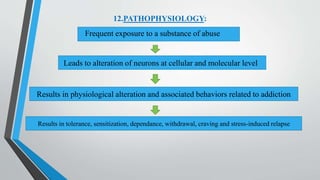 12.PATHOPHYSIOLOGY:
Frequent exposure to a substance of abuse
Leads to alteration of neurons at cellular and molecular level
Results in physiological alteration and associated behaviors related to addiction
Results in tolerance, sensitization, dependance, withdrawal, craving and stress-induced relapse
 