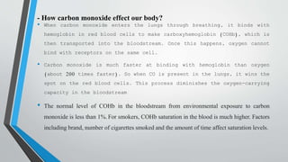 - How carbon monoxide effect our body?
• When carbon monoxide enters the lungs through breathing, it binds with
hemoglobin in red blood cells to make carboxyhemoglobin (COHb), which is
then transported into the bloodstream. Once this happens, oxygen cannot
bind with receptors on the same cell.
• Carbon monoxide is much faster at binding with hemoglobin than oxygen
(about 200 times faster). So when CO is present in the lungs, it wins the
spot on the red blood cells. This process diminishes the oxygen-carrying
capacity in the bloodstream
• The normal level of COHb in the bloodstream from environmental exposure to carbon
monoxide is less than 1%. For smokers, COHb saturation in the blood is much higher. Factors
including brand, number of cigarettes smoked and the amount of time affect saturation levels.
 