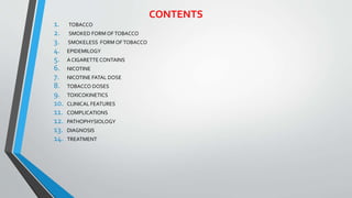 CONTENTS
1. TOBACCO
2. SMOKED FORM OFTOBACCO
3. SMOKELESS FORM OFTOBACCO
4. EPIDEMILOGY
5. A CIGARETTE CONTAINS
6. NICOTINE
7. NICOTINE FATAL DOSE
8. TOBACCO DOSES
9. TOXICOKINETICS
10. CLINICAL FEATURES
11. COMPLICATIONS
12. PATHOPHYSIOLOGY
13. DIAGNOSIS
14. TREATMENT
 