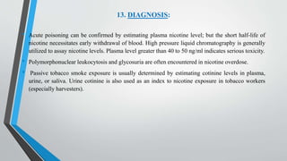 13. DIAGNOSIS:
• Acute poisoning can be confirmed by estimating plasma nicotine level; but the short half-life of
nicotine necessitates early withdrawal of blood. High pressure liquid chromatography is generally
utilized to assay nicotine levels. Plasma level greater than 40 to 50 ng/ml indicates serious toxicity.
• Polymorphonuclear leukocytosis and glycosuria are often encountered in nicotine overdose.
• Passive tobacco smoke exposure is usually determined by estimating cotinine levels in plasma,
urine, or saliva. Urine cotinine is also used as an index to nicotine exposure in tobacco workers
(especially harvesters).
 