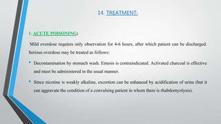 14. TREATMENT:
1. ACUTE POISONING:
Mild overdose requires only observation for 4-6 hours, after which patient can be discharged.
Serious overdose may be treated as follows:
• Decontamination by stomach wash. Emesis is contraindicated. Activated charcoal is effective
and must be administered in the usual manner.
• Since nicotine is weakly alkaline, excretion can be enhanced by acidification of urine (but it
can aggravate the condition of a convulsing patient in whom there is rhabdomyolysis).
 