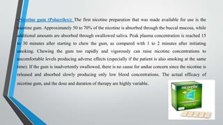 -Nicotine gum (Polacrilex): The first nicotine preparation that was made available for use is the
nicotine gum. Approximately 50 to 70% of the nicotine is absorbed through the buccal mucosa, while
additional amounts are absorbed through swallowed saliva. Peak plasma concentration is reached 15
to 30 minutes after starting to chew the gum, as compared with 1 to 2 minutes after initiating
smoking. Chewing the gum too rapidly and vigorously can raise nicotine concentrations to
uncomfortable levels producing adverse effects (especially if the patient is also smoking at the same
time). If the gum is inadvertently swallowed, there is no cause for undue concern since the nicotine is
released and absorbed slowly producing only low blood concentrations. The actual efficacy of
nicotine gum, and the dose and duration of therapy are highly variable.
 