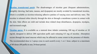 - Nicotine transdermal patch: The disadvantages of nicotine gum (frequent administrations,
unsightly chewing, bad taste, nausea, and dyspepsia) are mostly avoided by transdermal nicotine,
which is available as nicotine-releasing adhesive patches of varying sizes and delivery rates. The
nicotine is released either directly through the skin or through a membrane system in contact with
the skin. Side effects are mild and include dose related sleep disturbances, dyspepsia, myalgias,
and increased cough.
- Nicotine spray: It is available as a metered dose inhaler containing 100 mg of nicotine at 10
mg/ml, designed to deliver 200 equivalent puffs each releasing 0.5 mg of nicotine. Absorption
occurs through the nasal mucosa which may be affected to some extent in the presence of rhinitis.
The recommended dose is 2 sprays (one in each nostril) every ½ or 1 hour, subject to a maximum
of 40 doses (80 puffs) in any 24-hour period.
 
