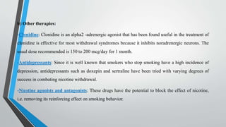 b) Other therapies:
-Clonidine: Clonidine is an alpha2 -adrenergic agonist that has been found useful in the treatment of
clonidine is effective for most withdrawal syndromes because it inhibits noradrenergic neurons. The
usual dose recommended is 150 to 200 mcg/day for 1 month.
-Antidepressants: Since it is well known that smokers who stop smoking have a high incidence of
depression, antidepressants such as doxepin and sertraline have been tried with varying degrees of
success in combating nicotine withdrawal.
-Nicotine agonists and antagonists: These drugs have the potential to block the effect of nicotine,
i.e. removing its reinforcing effect on smoking behavior.
 