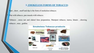 3. SMOKELESS FORMS OF TOBACCO:
• Spit , chew , snuff and dip is the form of smokeless tobacco.
• Pan with tobacco, pan masala with tobacco.
• Tobacco , areca nut and slaked lime preparation, Manipuri tobacco, mawa, khaini , chewing
tobacco , snus , gutkha.
 