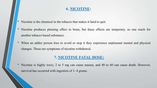 6. NICOTINE:
• Nicotine is the chemical in the tobacco that makes it hard to quit.
• Nicotine produces pleasing effect in brain, but these effects are temporary, so one reach for
another tobacco based substance.
• When an addict person tries to avoid or stop it they experience unpleasant mental and physical
changes. These are symptoms of nicotine withdrawal.
7. NICOTINE FATAL DOSE:
• Nicotine is highly toxic; 2 to 5 mg can cause nausea, and 40 to 60 can cause death. However,
survival has occurred with ingestion of 1- 4 grams.
 