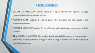 8.TOBACCO DOSES:
• CIGARETTE TOBACCO: contains about 10-15mg of nicotine per cigarette. Average
cigarette delivers 1-3 mg nicotine to brain.
• NICOTINE GUM : contains 2-4 mg per piece. Slow absorption and high degree of pre
systemic metabolism.
• NICOTINE LOZENGES: contain 2-4 mg of nicotine and ingestion can cause serious toxicity
in a child.
• TRANSDERMAL PATCHES: May produce intoxication in light smokers or in non-smokers,
particularly children( deliver an average of about 5-22mg of nicotine over the 16-24 hours of
intended applications).
 