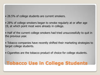 • 28.5% of college students are current smokers.  • 28% of college smokers began to smoke regularly at or after age 19, at which point most were already in college.  • Half of the current college smokers had tried unsuccessfully to quit in the previous year.  • Tobacco companies have recently shifted their marketing strategies to target college students.  • Cigarettes are the tobacco product of choice for college students.  Tobacco Use in College Students 