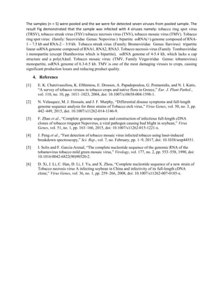 The samples (n = 5) were pooled and the we were for detected seven viruses from pooled sample. The
result Fig demonstrated that the sample was infected with 4 viruses namely: tobacco ring spot virus
(TRSV), tobacco streak virus (TSV) tobacco necrosis virus (TNV), tobacco mosaic virus (TMV). Tobacco
ring spot virus: (family: Secoviridae Genus: Nepovirus ) bipartite ssRNA(+) genome composed of RNA-
1 ~ 7.5 kb and RNA-2 ~ 3.9 kb. Tobacco streak virus: (Family: Bromoviridae Genus: Ilarvirus) tripartite
linear ssRNA genome composed of RNA1, RNA2, RNA3. Tobacco necrosis virus (Family Tombusviridae
) monopartite (except Dianthovirus which is bipartite), ssRNA genome of 4-5.4 kb, which lacks a cap
structure and a poly(A)tail. Tobacco mosaic virus: (TMV, Family Virgaviridae Genus: tobamovirus)
monopartite, ssRNA genome of 6.3-6.5 kb. TMV is one of the most damaging viruses to crops, causing
significant production losses and reducing product quality.
4. Reference
[1] E. K. Chatzivassiliou, K. Efthimiou, E. Drossos, A. Papadopoulou, G. Poimenidis, and N. I. Katis,
“A survey of tobacco viruses in tobacco crops and native flora in Greece,” Eur. J. Plant Pathol.,
vol. 110, no. 10, pp. 1011–1023, 2004, doi: 10.1007/s10658-004-1598-1.
[2] N. Velasquez, M. J. Hossain, and J. F. Murphy, “Differential disease symptoms and full-length
genome sequence analysis for three strains of Tobacco etch virus,” Virus Genes, vol. 50, no. 3, pp.
442–449, 2015, doi: 10.1007/s11262-014-1146-9.
[3] F. Zhao et al., “Complete genome sequence and construction of infectious full-length cDNA
clones of tobacco ringspot Nepovirus, a viral pathogen causing bud blight in soybean,” Virus
Genes, vol. 51, no. 1, pp. 163–166, 2015, doi: 10.1007/s11262-015-1221-x.
[4] J. Peng et al., “Fast detection of tobacco mosaic virus infected tobacco using laser-induced
breakdown spectroscopy,” Sci. Rep., vol. 7, no. February, pp. 1–9, 2017, doi: 10.1038/srep44551.
[5] I. Solis and F. Garcia-Arenal, “The complete nucleotide sequence of the genomic RNA of the
tobamovirus tobacco mild green mosaic virus,” Virology, vol. 177, no. 2, pp. 553–558, 1990, doi:
10.1016/0042-6822(90)90520-2.
[6] D. Xi, J. Li, C. Han, D. Li, J. Yu, and X. Zhou, “Complete nucleotide sequence of a new strain of
Tobacco necrosis virus A infecting soybean in China and infectivity of its full-length cDNA
clone,” Virus Genes, vol. 36, no. 1, pp. 259–266, 2008, doi: 10.1007/s11262-007-0185-x.
 