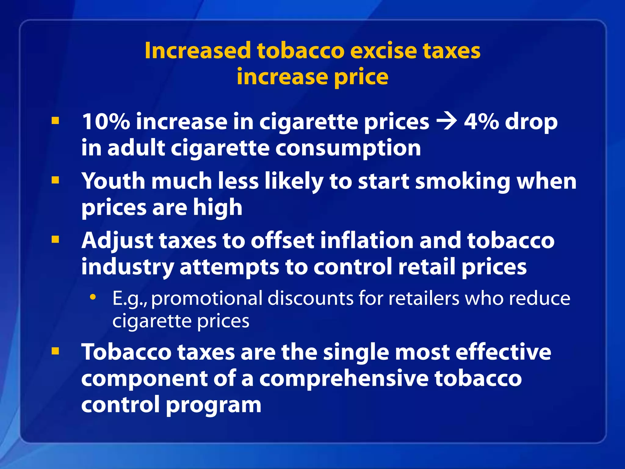 Increased tobacco excise taxes
                 increase price
 10% increase in cigarette prices  4% drop
  in adult cigarette consumption
 Youth much less likely to start smoking when
  prices are high
 Adjust taxes to offset inflation and tobacco
  industry attempts to control retail prices
   • E.g., promotional discounts for retailers who reduce
     cigarette prices
 Tobacco taxes are the single most effective
  component of a comprehensive tobacco
  control program
 