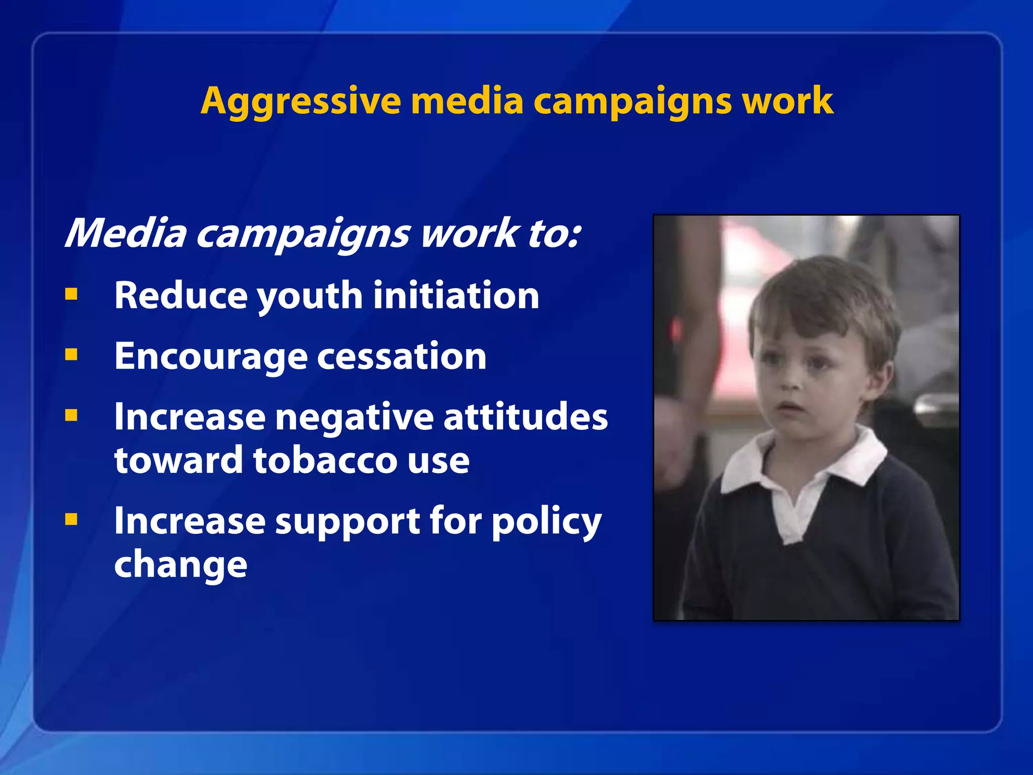 Aggressive media campaigns work


Media campaigns work to:
 Reduce youth initiation
 Encourage cessation
 Increase negative attitudes
  toward tobacco use
 Increase support for policy
  change
 