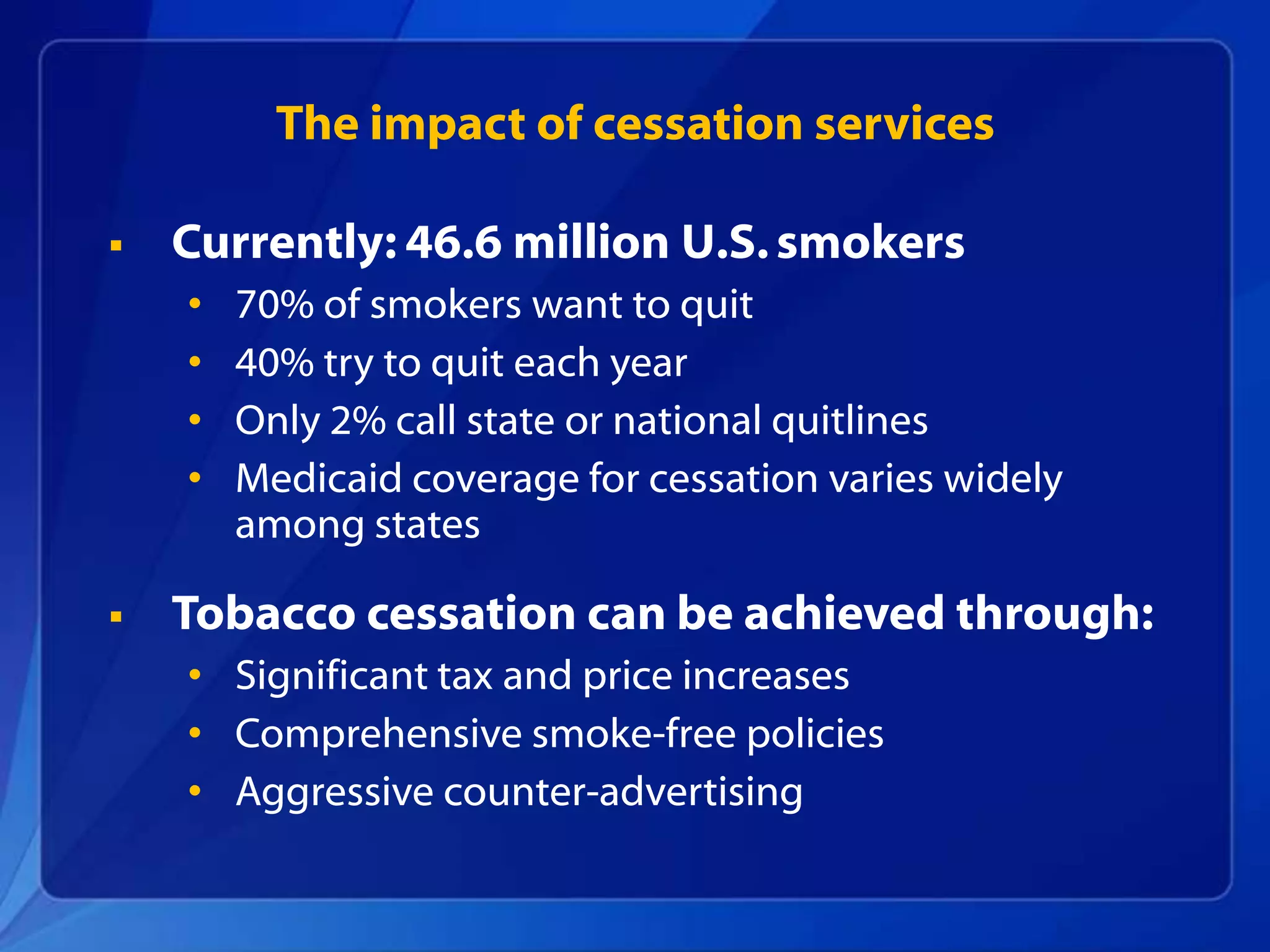 The impact of cessation services

   Currently: 46.6 million U.S. smokers
    •   70% of smokers want to quit
    •   40% try to quit each year
    •   Only 2% call state or national quitlines
    •   Medicaid coverage for cessation varies widely
        among states

   Tobacco cessation can be achieved through:
    • Significant tax and price increases
    • Comprehensive smoke-free policies
    • Aggressive counter-advertising
 