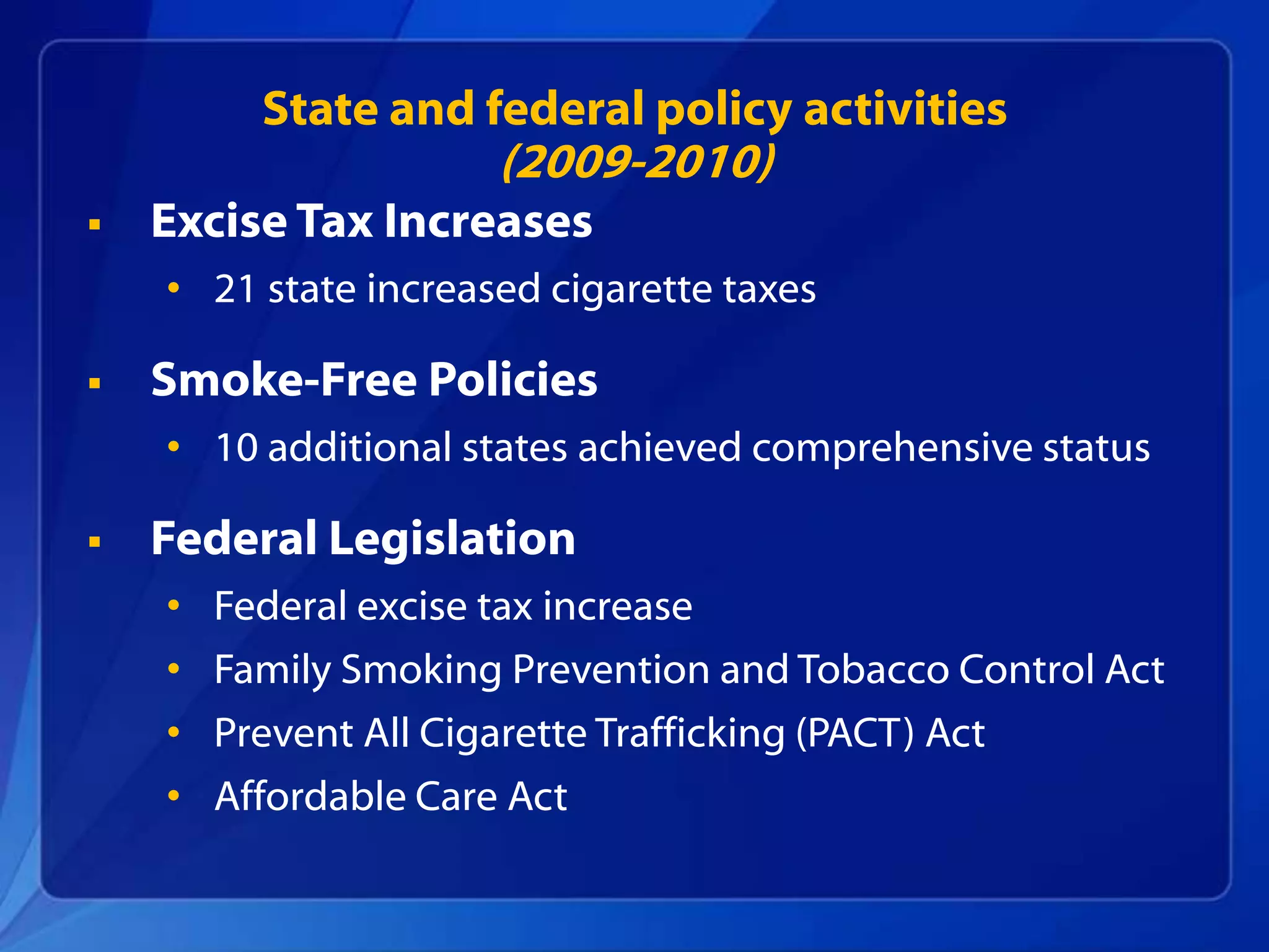 State and federal policy activities
                      (2009-2010)
   Excise Tax Increases
    • 21 state increased cigarette taxes

   Smoke-Free Policies
    • 10 additional states achieved comprehensive status

   Federal Legislation
    • Federal excise tax increase
    • Family Smoking Prevention and Tobacco Control Act
    • Prevent All Cigarette Trafficking (PACT) Act
    • Affordable Care Act
 