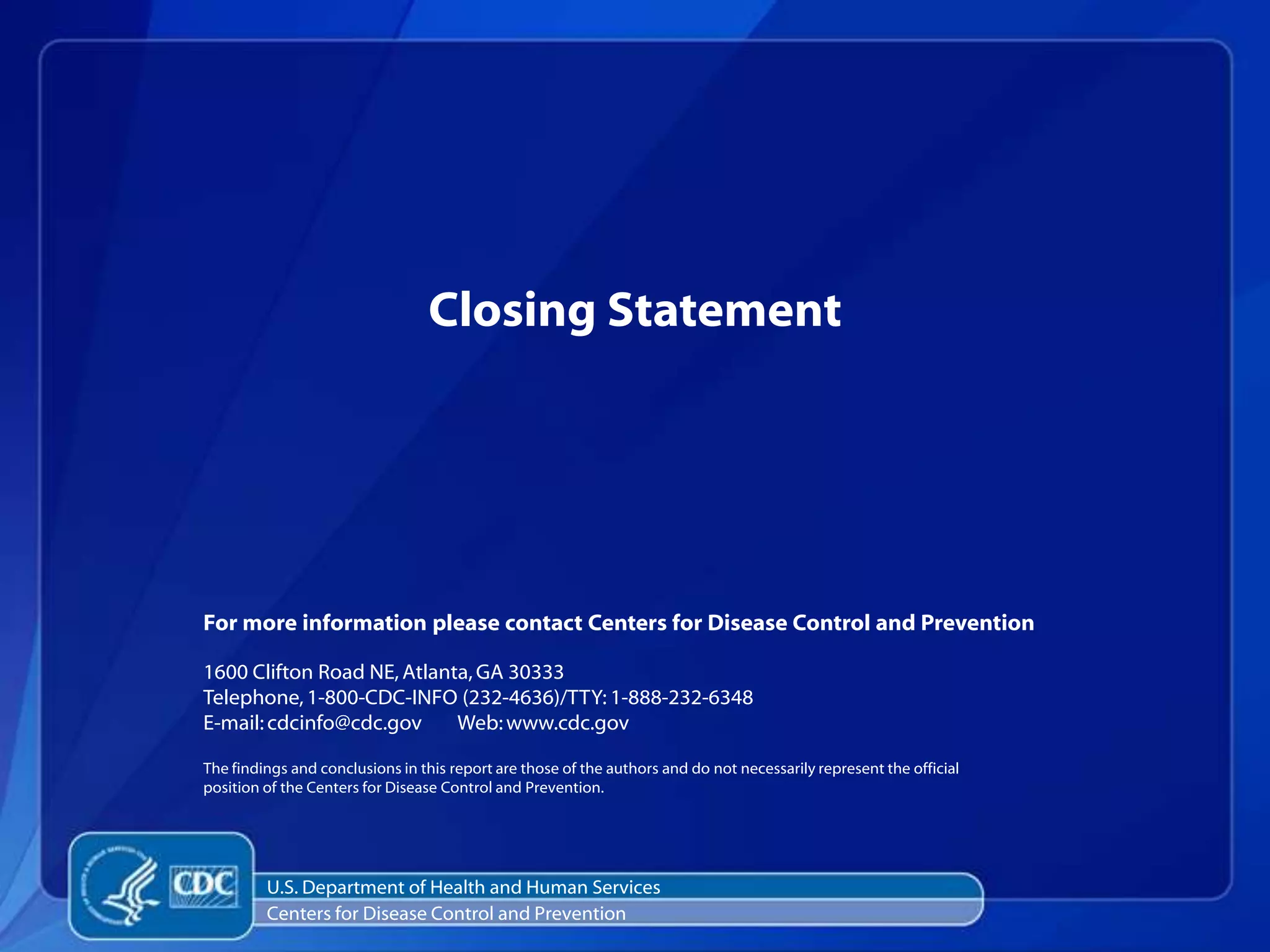 Closing Statement




For more information please contact Centers for Disease Control and Prevention

1600 Clifton Road NE, Atlanta, GA 30333
Telephone, 1-800-CDC-INFO (232-4636)/TTY: 1-888-232-6348
E-mail: cdcinfo@cdc.gov     Web: www.cdc.gov

The findings and conclusions in this report are those of the authors and do not necessarily represent the official
position of the Centers for Disease Control and Prevention.




         U.S. Department of Health and Human Services
         Centers for Disease Control and Prevention
 