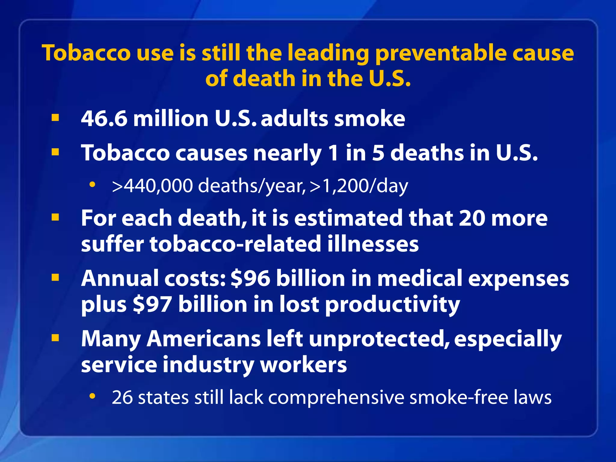 Tobacco use is still the leading preventable cause
               of death in the U.S.
 46.6 million U.S. adults smoke
 Tobacco causes nearly 1 in 5 deaths in U.S.
    • >440,000 deaths/year, >1,200/day
 For each death, it is estimated that 20 more
  suffer tobacco-related illnesses
 Annual costs: $96 billion in medical expenses
  plus $97 billion in lost productivity
 Many Americans left unprotected, especially
  service industry workers
    • 26 states still lack comprehensive smoke-free laws
 