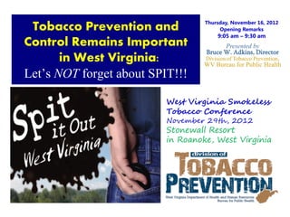 9




                                   Thursday, November 16, 2012
 Tobacco Prevention and                 Opening Remarks
                                       9:05 am – 9:30 am
Control Remains Important                 Presented by
                                  Bruce W. Adkins, Director
       in West Virginia:          Division of Tobacco Prevention,
                                  WV Bureau for Public Health
Let’s NOT forget about SPIT!!!

                          West Virginia Smokeless
                          Tobacco Conference
                          November 29th, 2012
                          Stonewall Resort
                          in Roanoke, West Virginia
 