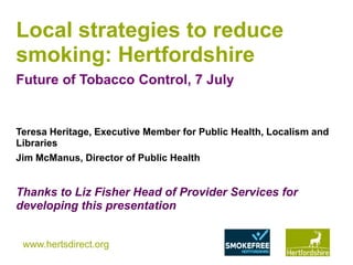 www.hertsdirect.org
Local strategies to reduce
smoking: Hertfordshire
Future of Tobacco Control, 7 July
Teresa Heritage, Executive Member for Public Health, Localism and
Libraries
Jim McManus, Director of Public Health
Thanks to Liz Fisher Head of Provider Services for
developing this presentation
 
