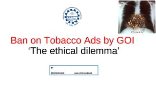 Ban on Tobacco Ads by GOI
‘The ethical dilemma’
BY
EPGPKC01052 : AJAL JOSE AKKARA
 