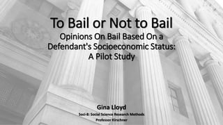 To Bail or Not to Bail
Opinions On Bail Based On a
Defendant's Socioeconomic Status:
A Pilot Study
Gina Lloyd
Soci-8: Social Science Research Methods
Professor Kirschner
 