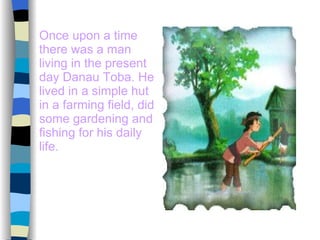 Once upon a time there was a man living in the present day Danau Toba. He lived in a simple hut in a farming field, did some gardening and fishing for his daily life. 