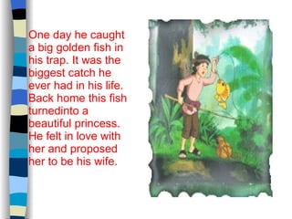 One day he caught a big golden fish in his trap. It was the biggest catch he ever had in his life. Back home this fish turnedinto a beautiful princess. He felt in love with her and proposed her to be his wife. 