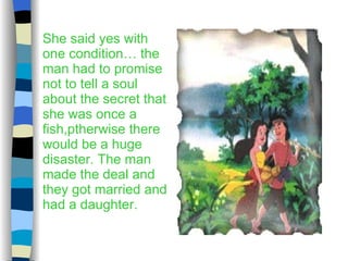 She said yes with one condition… the man had to promise not to tell a soul about the secret that she was once a fish,ptherwise there would be a huge disaster. The man made the deal and they got married and had a daughter. 