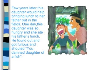 Few years later,this daughter would help bringing lunch to her father out in the fields. One day,this daughter was so hungry and she ate his father’s lunch. He found out and got furious and shouted “You damned daughter of a fish”. 