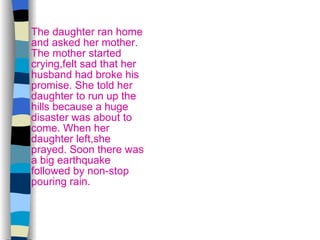 The daughter ran home and asked her mother. The mother started crying,felt sad that her husband had broke his promise. She told her daughter to run up the hills because a huge disaster was about to come. When her daughter left,she prayed. Soon there was a big earthquake followed by non-stop pouring rain. 