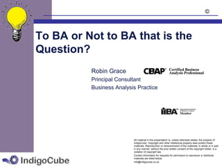 ©



To BA or Not to BA that is the
Question?
          Robin Grace
          Principal Consultant
          Business Analysis Practice




                          All material in this presentation is, unless otherwise stated, the property of
                          IndigoCube. Copyright and other intellectual property laws protect these
                          materials. Reproduction or retransmission of the materials, in whole or in part,
                          in any manner, without the prior written consent of the copyright holder, is a
                          violation of copyright law.
                          Contact information for requests for permission to reproduce or distribute
                          materials are listed below:
                          info@indigocube.co.za
 