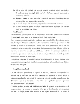 b) Solo se indica si la conducta está o no está presente, sin admitir valores intermedios.
De modo que exige un simple juicio de "sí" o "no” para registrar la presencia o
ausencia del indicador.
c) No implica juicios de valor. Solo reúne el estado de la observación de las conductas
preestablecidas para una posterior valoración.
d) Es de fácil manejo para el docente porque implica solo marcar lo observado.
e) Se evalúa fácilmente pautas evolutivas comparando en una trayectoria con claridad
lo que se ha adquirido y lo que no.
1.3. Elementos
Este instrumento consiste en una lista de características o conductas esperadas del estudiante
en la ejecución o aplicación de un proceso, destreza, concepto o actitud.
Debe contener un conjunto de criterios prefijados, que son verificables. Los criterios de una
lista de cotejo se determinan en función de las características cualitativas y cuantitativas del
producto o evidencia de aprendizaje, mismas que están determinadas por el tipo de
competencia genérica, disciplinar o profesional. La lista de cotejo resulta útil para estimar la
presencia de contenidos, capacidades, habilidades, conductas, conocimientos, mediante la
observación que hace el profesor y su propósito es recoger información sobre la ejecución
del estudiante mediante la observación.
La presencia o ausencia de las características o comportamiento se registra mediante una
marca de cotejo y es importante planificar un modo de utilizar la lista en función del objetivo
de evaluación perseguido.
1.4. ¿Cómo se elabora?
Una lista de cotejo generalmente se organiza en una tabla, dicha tabla solo considera los
aspectos que se relacionan con las partes relevantes del proceso y los ordena según la
secuencia de realización; esto a partir de establecer el propósito y realizar un análisis previo,
determinando qué comportamientos o características son importantes, marcando que cada
uno que se encuentre o esté presente.
A menudo las listas de cotejo solo funcionan para indicar la presencia de la característica, el
comportamiento y la ausencia de una marca indica que no fue observada. Los aspectos de
una lista de cotejo pueden estar basados en los objetos instruccionales, las tareas a
 