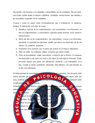 desempeñar o las destrezas a ser adquiridas o desarrolladas por los estudiantes. De este modo,
esta técnica podría ayudar al maestro a planificar actividades instruccionales que atiendan a
las necesidades requeridas de los estudiantes.
Conocer y tomar en cuenta varias recomendaciones que a continuación se enumeran,
facilitará la elaboración de la lista de cotejo:
1. Identificar cada uno de los comportamientos o las características a ser observados. La
lista de comportamientos o características esperados puede derivarse de los objetivos
instruccionales.
2. Hacer una lista de los comportamientos, las características o tareas a ser observadas,
ejercitando la capacidad de seleccionar aquello que merece ser observado a la luz del
objetivo de evaluación propuesto.
3. Ordenarlos en la secuencia que se espera que ocurran (si el orden es importante).
4. Debe ser válida: las conductas reflejan el aspecto que espero evaluar.
5. Tener un procedimiento simple para marcar o cotejar lo que se observó. La respuesta
del observador es una marca de cotejo u otra marca en cada aspecto observado. Puede
proveerse espacio para anotar otra información pertinente y no contemplada en la
lista. Cuando se anotan comentarios adicionales debe indicarse con cuál elemento de
la lista está relacionado.
Se deben precisar los actos básicos necesarios pero sin llegar a extremos. Por otra parte, debe
tenerse presente que puede haber características o actividades que tengan mayor valor que
otras, conforme a lo señalado en la tabla de especificaciones, por lo que en la valoración debe
considerárseles con esa importancia.
Tomando en cuenta los diversos aspectos y recomendaciones para llevar a cabo una correcta
elaboración de una lista de cotejo fiable, es posible reconocer los como viables los siguientes
pasos de elaboración:
 Reconocer el objetivo o propósito de la misma
 Seleccionar los aspectos que se van a incluir
 Colocar los pasos específicos en orden consecutivo
 Explicitar las instrucciones para utilizarla
 Indicar tipo de escala a utilizar (sí-no; logrado-no logrado; presencia o ausencia; etc.)
 