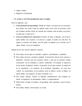  Asignar puntaje
 Diagramar el instrumento
1.5. ¿Cómo se usa? Recomendaciones para su empleo
Tiene los siguientes usos:
 Como facilitador del aprendizaje: Detalla las etapas o los pasos que son necesarios
para realizar una acción. Puede ser aplicada tantas veces como sea necesario, hasta
que el alumno aprenda. Puede ser conocida por el alumno antes de iniciar un proceso,
así sabrá que se espera de él.
 Como procedimiento de evaluación: El número de ítems es ilimitado, por lo que se
puede detallar una secuencia o un proceso y asignar un punto por cada ítem. Se
registra la actuación del alumno, por ello puede ser aplicada por el docente, por el
mismo alumno y por sus compañeros.
Además de nos sirve para los siguientes aspectos:
 Para evaluar los tres tipos de contenido: cognitivo, procedimental y actitudinal.
 Para evaluar procesos y productos mediante la observación directa de los aspectos o
indicadores descritos para una ejecución exitosa o para que un producto cumpla
exitosamente con los estándares y criterios establecidos. Por ejemplo: la aplicación
de una técnica de primeros auxilios, la ejecución de una pieza musical, la realización
de un experimento o la resolución de un problema matemático, así como para
verificar las características de un producto como un informe escrito, un dibujo, un
diseño gráfico, una maquetas, un mapa conceptual, etc.).
 Para evaluar actitudes. Pueden ser utilizadas periódicamente para comparar los
niveles de adquisición de determinados hábitos o comportamientos.
 Medir niveles de logro de objetivos de aprendizaje tanto específicos como de mayor
alcance.
 Para realizar distintas observaciones en el aula.
 