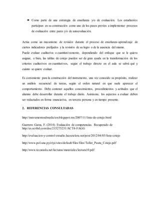  Como parte de una estrategia de enseñanza y/o de evaluación. Los estudiantes
participan en su construcción como uno de los pasos previos a implementar procesos
de evaluación entre pares y/o de autoevaluación.
Actúa como un mecanismo de revisión durante el proceso de enseñanza-aprendizaje de
ciertos indicadores prefijados y la revisión de su logro o de la ausencia del mismo.
Puede evaluar cualitativa o cuantitativamente, dependiendo del enfoque que se le quiera
asignar, o bien, las tablas de cotejo pueden ser de gran ayuda en la transformación de los
criterios cualitativos en cuantitativos, según el trabajo directo en el aula se sabrá qué y
cuánto se quiere evaluar.
Es conveniente para la construcción del instrumento, una vez conocido su propósito, realizar
un análisis secuencial de tareas, según el orden natural en que suele aparecer el
comportamiento. Debe contener aquellos conocimientos, procedimientos y actitudes que el
alumno debe desarrollar durante el trabajo diario. Asimismo, los aspectos a evaluar deben
ser redactados en forma enunciativa, en tercera persona y en tiempo presente.
2. REFERENCIAS CONSULTADAS
http://instrumentosdmedicion.blogspot.mx/2007/11/lista-de-cotejo.html
Guerrero Garza, F. (2014). Evaluación de competencias. Recuperado de
http://es.scribd.com/doc/215275231/ACT4-FAGG
http://evaluacion-y-control-estudio.lacoctelera.net/post/2012/04/03/lista-cotejo
http://www.pol.una.py/etyc/sites/default/files/files/Taller_Pauta_Cotejo.pdf
http://www.tecnoedu.net/lecturas/materiales/lectura10.pdf
 