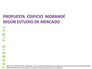 PROPUESTA EDIFICIO MORANDÉ
   SEGÚN ESTUDIO DE MERCADO
TRABAJO FINAL




            FACULTAD DE ARQUITECTURA Y URBANISMO U. DE CHILE/SEMESTRE PRIMAVERA 2011/CONST.AV III EVALUACIÓN DE PROYECTOS INMOBILIARIOS
            TRABAJO FINAL/Profesora: María Pallares T./Estudiante :Carolina Tobar Barrera/Fecha:01/03/2012
 