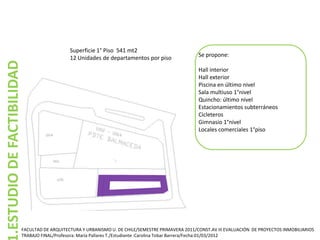 Superficie 1° Piso 541 mt2
                                           12 Unidades de departamentos por piso                 Se propone:
.ESTUDIO DE FACTIBILIDAD


                                                                                                 Hall interior
                                                                                                 Hall exterior
                                                                                                 Piscina en último nivel
                                                                                                 Sala multiuso 1°nivel
                                                                                                 Quincho: último nivel
                                                                                                 Estacionamientos subterráneos
                                                                                                 Cicleteros
                                                                                                 Gimnasio 1°nivel
                                                                                                 Locales comerciales 1°piso




                       FACULTAD DE ARQUITECTURA Y URBANISMO U. DE CHILE/SEMESTRE PRIMAVERA 2011/CONST.AV III EVALUACIÓN DE PROYECTOS INMOBILIARIOS
                       TRABAJO FINAL/Profesora: María Pallares T./Estudiante :Carolina Tobar Barrera/Fecha:01/03/2012
 
