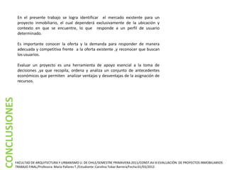 En el presente trabajo se logra identificar el mercado existente para un
               proyecto inmobiliario, el cual dependerá exclusivamente de la ubicación y
               contexto en que se encuentre, lo que responde a un perfil de usuario
               determinado.

               Es importante conocer la oferta y la demanda para responder de manera
               adecuada y competitiva frente a la oferta existente ,y reconocer que buscan
               los usuarios.

               Evaluar un proyecto es una herramienta de apoyo esencial a la toma de
               decisiones ,ya que recopila, ordena y analiza un conjunto de antecedentes
               económicos que permiten analizar ventajas y desventajas de la asignación de
               recursos.
CONCLUSIONES




           FACULTAD DE ARQUITECTURA Y URBANISMO U. DE CHILE/SEMESTRE PRIMAVERA 2011/CONST.AV III EVALUACIÓN DE PROYECTOS INMOBILIARIOS
           TRABAJO FINAL/Profesora: María Pallares T./Estudiante :Carolina Tobar Barrera/Fecha:01/03/2012
 
