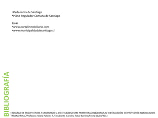 •Ordenanza de Santiago
               •Plano Regulador Comuna de Santiago

               Links
               •www.portalinmobiliario.com
               •www.municipalidaddesantiago.cl
BIBLIOGRAFÍA




           FACULTAD DE ARQUITECTURA Y URBANISMO U. DE CHILE/SEMESTRE PRIMAVERA 2011/CONST.AV III EVALUACIÓN DE PROYECTOS INMOBILIARIOS
           TRABAJO FINAL/Profesora: María Pallares T./Estudiante :Carolina Tobar Barrera/Fecha:01/03/2012
 