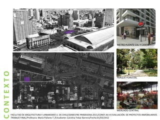 METRO PUENTE CAL Y CANTO
CONTEXTO




                                                                                                PARQUE FORESTAL




                                                                                                MERCADO CENTRAL
       FACULTAD DE ARQUITECTURA Y URBANISMO U. DE CHILE/SEMESTRE PRIMAVERA 2011/CONST.AV III EVALUACIÓN DE PROYECTOS INMOBILIARIOS
       TRABAJO FINAL/Profesora: María Pallares T./Estudiante :Carolina Tobar Barrera/Fecha:01/03/2012
 