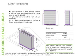 RASANTES Y DISTANCIAMIENTOS




                                   •Se aplica rasante en 70° desde deslindes y eje de
                                   la calle, con lo que se obtiene una altura de 55,05
1.ESTUDIO DE FACTIBILIDAD

                                                                                               70°
                                   mts.y un total de 22 PISOS
                                   •Se aplica distanciamiento de 5mts desde cada eje
                                   colindante
                                   •En el 1°Nivel con fachadas hacia la calle hay 5
                                   locales comerciales con 3 mts de h c/u
                                                                                                     Locales Comerciales




                                                                                   55 ,05mts




                                                                                                      •Pero debido a la Fusión y por acogerse a
                                                                                                      DFL2 ,se obtiene una constructibilidad de
                                                                                                      13.747,97mt2,con una superficie vendible
                                                                                                      de 11.456,64mt2
                            FACULTAD DE ARQUITECTURA Y URBANISMO U. DE CHILE/SEMESTRE PRIMAVERA 2011/CONST.AV III EVALUACIÓN DE PROYECTOS INMOBILIARIOS
                            TRABAJO FINAL/Profesora: María Pallares T./Estudiante :Carolina Tobar Barrera/Fecha:01/03/2012
 