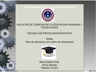 UNIVERSIDAD NACIONAL DE CHIMBORAZO
FACULTAD DE CIENCIAS DE LA EDUCACION HUMANAS Y
TECNOLOGIAS
ESCUELA DE PSICOLOGIA EDUCATIVA
TEMA:
Plan de destrezas con criterio de desempeño
REALIZADO POR:
Henry Barriga
Orlando Orozco
 