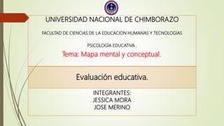 UNIVERSIDAD NACIONAL DE CHIMBORAZO
FACULTAD DE CIENCIAS DE LA EDUCACION HUMANAS Y TECNOLOGIAS
PSICOLOGÌA EDUCATIVA .
Tema: Mapa mental y conceptual.
Evaluación educativa.
INTEGRANTES:
JESSICA MORA
JOSE MERINO
 