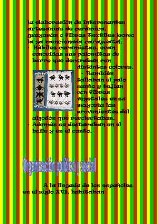 la elaboración de interesantes
 artesanías de cerámica,
 guayacán o fibras Textiles (como
 la ya mencionada caraguatá).
 • Hábiles ceramistas, eran
   conocidas sus palomitas de
   barro que decoraban con
                  distintos colores.
                    • También
                  tallaban el palo
                  santo y tejían
                  con fibras
                  vegetales en su
                  mayoría las
                  provenientes del
   algodón que recolectaban.
 • Además se destacaban en el
   baile y en el canto.




       A la llegada de los españoles
en el siglo XVI, habitaban
 