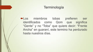 Terminología
Los miembros tobas prefieren ser
identificados como Qom que significa
“Gente” y no “Toba” que quiere decir: “Frente
Ancha” en guaraní, este termino ha perdurado
hasta nuestros días.
 