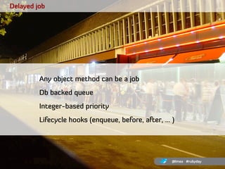 Delayed job




         Any object method can be a job
         Db backed queue
         Integer-based priority
         ...
