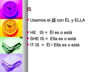 IS Usamos el  IS   con ÉL y ELLA HE  IS =  Él es o está SHE IS =  Ella es o está IT IS  =  Él / Ella es o está 