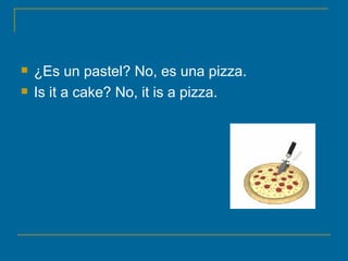 ¿Es un pastel? No, es una pizza. Is it a cake? No, it is a pizza.