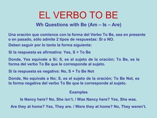 EL VERBO TO BE
Wh Questions with Be (Am – Is – Are)
Una oración que comience con la forma del Verbo To Be, sea en presente
o en pasado, sólo admite 2 tipos de respuestas: SI o NO.
Deben seguir por lo tanto la forma siguiente:
Si la respuesta es afirmativa: Yes, S + To Be
Donde, Yes equivale a Si; S, es el sujeto de la oración; To Be, es la
forma del verbo To Be que le corresponde al sujeto.
Si la respuesta es negativa: No, S + To Be Not
Donde, No equivale a No; S, es el sujeto de la oración; To Be Not, es
la forma negativa del verbo To Be que le corresponde al sujeto.
Examples
Is Nancy here? No, She isn’t. / Was Nancy here? Yes, She was.
Are they at home? Yes, They are. / Were they at home? No, They weren’t.
 
