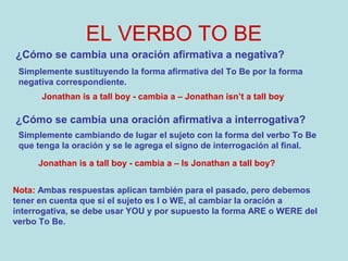EL VERBO TO BE
¿Cómo se cambia una oración afirmativa a negativa?
Simplemente sustituyendo la forma afirmativa del To Be por la forma
negativa correspondiente.
Jonathan is a tall boy - cambia a – Jonathan isn’t a tall boy
¿Cómo se cambia una oración afirmativa a interrogativa?
Simplemente cambiando de lugar el sujeto con la forma del verbo To Be
que tenga la oración y se le agrega el signo de interrogación al final.
Jonathan is a tall boy - cambia a – Is Jonathan a tall boy?
Nota: Ambas respuestas aplican también para el pasado, pero debemos
tener en cuenta que si el sujeto es I o WE, al cambiar la oración a
interrogativa, se debe usar YOU y por supuesto la forma ARE o WERE del
verbo To Be.
 