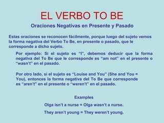 EL VERBO TO BE
Oraciones Negativas en Presente y Pasado
Estas oraciones se reconocen fácilmente, porque luego del sujeto vemos
la forma negativa del Verbo To Be, en presente o pasado, que le
corresponde a dicho sujeto.
Por otro lado, si el sujeto es “Louise and You” (She and You =
You), entonces la forma negativa del To Be que corresponde
es “aren’t” en el presente o “weren’t” en el pasado.
Por ejemplo: Si el sujeto es “I”, debemos deducir que la forma
negativa del To Be que le corresponde es “am not” en el presente o
“wasn’t” en el pasado.
Examples
Olga isn’t a nurse = Olga wasn’t a nurse.
They aren’t young = They weren’t young.
 